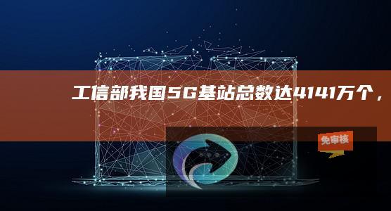 工信部：我国5G基站总数达414.1万个，每万人拥有5G基站数达29个