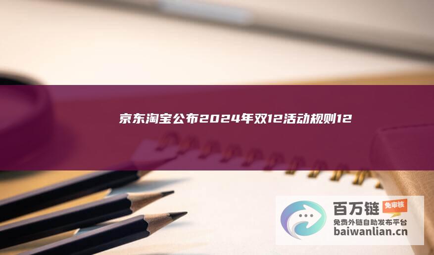 京东、淘宝公布2024年双12活动规则：12月7日再次“开战”，跨店满减40元